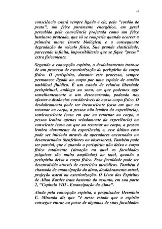 43
consciência estará sempre ligada a ele, pelo "cordão de
prata", um feixe puramente energético, em geral
percebido pela consciência projetada como um feixe
luminoso prateado, que só se romperia quando ocorrer a
primeira morte (morte biológica) e a consequente
degradação do veículo físico. Sua grande elasticidade,
parecendo infinita, impossibilitaria que se fique "preso"
extra fisicamente.
Segundo a concepção espírita, o desdobramento trata-se
de um processo de exteriorização do perispírito do corpo
físico. O perispírito, durante este processo, sempre
permanece ligado ao corpo por uma espécie de cordão
umbilical fluídico. É um estado de relativa liberdade
perispiritual, análogo ao sono, em que podemos agir
semelhantemente a um desencarnado, podendo nos
afastar a distâncias consideráveis de nosso corpo físico. O
desdobramento pode ser inconsciente (caso em que ao
retornar ao corpo, a pessoa não lembra da experiência),
semiconsciente (caso em que ao retornar ao corpo, a
pessoa lembra apenas veladamente da experiência) ou
consciente (caso em que ao retornar ao corpo, a pessoa
lembra claramente da experiência) e, esse último caso
pode ser iniciado através de operadores encarnados ou
desencarnados (benfeitores ou obsessores). Também pode
ser parcial, que é quando o perispírito não deixa o corpo
físico totalmente (situação na qual as faculdades
psíquicas são muito ampliadas) ou total, quando o
perispírito deixa o corpo físico. Essa faculdade pode ser
desenvolvida através de exercícios metódicos. Também é
chamado de emancipação da alma, desdobramento astral,
projeção astral ou exteriorização. O Livro dos Espíritos
de Allan Kardec trata bastante do assunto, em sua parte
2, "Capítulo VIII - Emancipação da Alma".
Ainda pela concepção espírita, o pesquisador Hermínio
C. Miranda diz que "é nesse estado que o espírito
consegue entrar na posse de algumas de suas faculdades
 