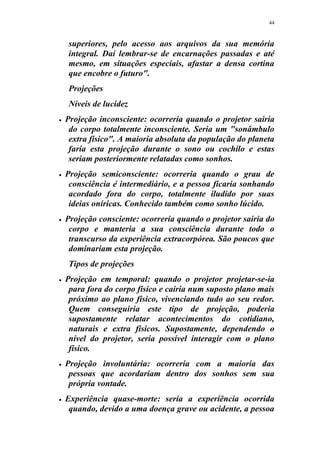 44
superiores, pelo acesso aos arquivos da sua memória
integral. Daí lembrar-se de encarnações passadas e até
mesmo, em situações especiais, afastar a densa cortina
que encobre o futuro".
Projeções
Níveis de lucidez
 Projeção inconsciente: ocorreria quando o projetor sairia
do corpo totalmente inconsciente. Seria um "sonâmbulo
extra físico". A maioria absoluta da população do planeta
faria esta projeção durante o sono ou cochilo e estas
seriam posteriormente relatadas como sonhos.
 Projeção semiconsciente: ocorreria quando o grau de
consciência é intermediário, e a pessoa ficaria sonhando
acordado fora do corpo, totalmente iludido por suas
ideias oníricas. Conhecido também como sonho lúcido.
 Projeção consciente: ocorreria quando o projetor sairia do
corpo e manteria a sua consciência durante todo o
transcurso da experiência extracorpórea. São poucos que
dominariam esta projeção.
Tipos de projeções
 Projeção em temporal: quando o projetor projetar-se-ia
para fora do corpo físico e cairia num suposto plano mais
próximo ao plano físico, vivenciando tudo ao seu redor.
Quem conseguiria este tipo de projeção, poderia
supostamente relatar acontecimentos do cotidiano,
naturais e extra físicos. Supostamente, dependendo o
nível do projetor, seria possível interagir com o plano
físico.
 Projeção involuntária: ocorreria com a maioria das
pessoas que acordariam dentro dos sonhos sem sua
própria vontade.
 Experiência quase-morte: seria a experiência ocorrida
quando, devido a uma doença grave ou acidente, a pessoa
 