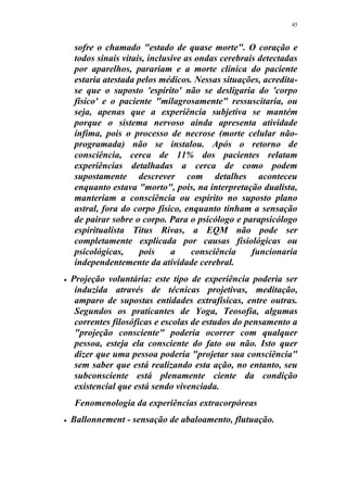 45
sofre o chamado "estado de quase morte". O coração e
todos sinais vitais, inclusive as ondas cerebrais detectadas
por aparelhos, parariam e a morte clínica do paciente
estaria atestada pelos médicos. Nessas situações, acredita-
se que o suposto 'espírito' não se desligaria do 'corpo
físico' e o paciente "milagrosamente" ressuscitaria, ou
seja, apenas que a experiência subjetiva se mantém
porque o sistema nervoso ainda apresenta atividade
ínfima, pois o processo de necrose (morte celular não-
programada) não se instalou. Após o retorno de
consciência, cerca de 11% dos pacientes relatam
experiências detalhadas a cerca de como podem
supostamente descrever com detalhes aconteceu
enquanto estava "morto", pois, na interpretação dualista,
manteriam a consciência ou espírito no suposto plano
astral, fora do corpo físico, enquanto tinham a sensação
de pairar sobre o corpo. Para o psicólogo e parapsicólogo
espiritualista Titus Rivas, a EQM não pode ser
completamente explicada por causas fisiológicas ou
psicológicas, pois a consciência funcionaria
independentemente da atividade cerebral.
 Projeção voluntária: este tipo de experiência poderia ser
induzida através de técnicas projetivas, meditação,
amparo de supostas entidades extrafísicas, entre outras.
Segundos os praticantes de Yoga, Teosofia, algumas
correntes filosóficas e escolas de estudos do pensamento a
"projeção consciente" poderia ocorrer com qualquer
pessoa, esteja ela consciente do fato ou não. Isto quer
dizer que uma pessoa poderia "projetar sua consciência"
sem saber que está realizando esta ação, no entanto, seu
subconsciente está plenamente ciente da condição
existencial que está sendo vivenciada.
Fenomenologia da experiências extracorpóreas
 Ballonnement - sensação de abaloamento, flutuação.
 