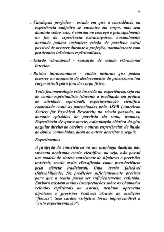 46
 Catalepsia projetiva - estado em que a consciência ou
experiência subjetiva se encontra no corpo, mas sem
domínio sobre este; é comum no começo e principalmente
no fim da experiência extracorpórea, normalmente
durando poucos instantes; estado de paralisia astral
passível de ocorrer durante a projeção, normalmente com
praticantes iniciantes espiritualistas.
 Estado vibracional - sensação de estado vibracional
interior.
 Ruídos intracranianos - ruídos naturais que podem
ocorrer no momento do deslocamento do psicossoma (ou
corpo astral) para fora do corpo físico.
Toda fenomenologia está inserida na experiência, seja ela
de cunho espiritualista (durante a meditação ou prática
de atividade espiritual), experimentação científica
controlada como as patrocinadas pela ASPR (American
Society for Psychical Research) no século passado, ou
durante episódios de paralisia do sono, traumas,
Experiência de quase-morte, estimulação elétrica do giro
angular direito do cérebro e outras experiências de ilusão
de óptica controladas, além de outras descritas a seguir.
Experimentos
A projeção da consciência na sua ontologia dualista não
sustenta nenhuma teoria científica, ou seja, não possui
um modelo de síntese consistente de hipóteses e previsões
testáveis, sendo assim classificada como pseudociência
pela ciência tradicional. Uma teoria falseável
(falseabilidade) faz predições suficientemente precisas
para que a teoria possa ser suficientemente refutada.
Embora existam muitas interpretações sobre os chamados
veículos espirituais ou astrais, nenhum apresenta
hipóteses e previsões testáveis através de medições
"físicas". Seu caráter subjetivo torna imprescindível a
"auto experimentação".
 