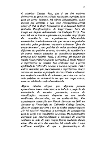47
O cientista Charles Tart, que é um dos maiores
defensores de que a consciência realmente se projeta para
fora do corpo humano, fez vários experimentos, como
mostra por exemplo o seu livro Psychophysiological
Study of Out of Body Experiences in a Selected Subject
(Estudos Psicofisiológicos de Experiências Fora do
Corpo em Sujeito Selecionado, em tradução livre). Nos
anos 60, ele se tornou o pioneiro na pesquisa da projeção
da consciência em experimentos laboratoriais
controlados, tendo documentado que durante os períodos
relatados pelos projetores enquanto estiveram "fora do
corpo humano", seus padrões de ondas cerebrais foram
diferente dos padrões do sono, do sonho, da sonolência e
de outros estados alterados da consciência (expressão
proposta pelo próprio Tart), e diferente até mesmo da
vigília física ordinária (estado acordado). É muito famoso
o experimento de Charles Tart realizado com a jovem
apelidada de "Miss Z", na qual a mesma, segundo Tart e
outros cientistas que presenciaram o experimento, obteve
sucesso ao realizar a projeção da consciência e observar
um conjunto aleatório de números presentes em outra
sala próxima ao laboratório em que seu corpo estava,
com sua atividade cerebral monitorada.
Alguns estudos alegam que algumas pessoas
aparentaram terem sido capazes de induzir a projeção da
consciência de maneira ponderada, através de
visualizações enquanto dispostas em um estado
meditativo, descontraído, ou em sonhos-lúcidos. Em
experimento conduzido por Henrik Ehrsson em 2007 no
Instituto de Neurologia na University College London,
Ehrsson alegou que com o uso de óculos estereoscópicos
3D foi possível reproduzir a percepção de experiências
fora do corpo nos voluntários do estudo. Os participantes
alegaram que experimentaram a sensação de estarem
sentados ao lado de seus corpos físicos mediante ilusão
ótica. Mas na área das ciências, tal estudo não é uma
evidência científica de que a fenomenologia de
 