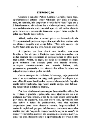 5
INTRODUÇÃO
Quando o senador Públio Lêntulo Cornélio ficou cego,
aparentemente estaria sendo vitimado por uma desgraça,
mas, na verdade, iria despertar o verdadeiro “deus” que era e
é interiormente, abrindo-se lhe a visão espiritual, através do
desenvolvimento do poder mental, que ele, até então, absorto
pelos interesses puramente terrenos, sequer tinha noção de
estar guardando dentro de si.
Afinal, assim vive a maior parte da humanidade da
Terra, mundo de provas e expiações, que não tem noção exata
do alcance daquilo que Jesus falou: “Vós sois deuses; vós
podeis fazer tudo que Eu faço e muito mais ainda.”
A cegueira, por isso, não é uma desdita, mas uma
bênção, a fim de que o Espírito encarnado desenvolva seu
poder mental: não costumam as pessoas fechar os olhos para
mentalizar? Assim, os cegos, ao invés de fecharem os olhos
para voltarem sua atenção para seu mundo interior,
enxergam constantemente seu mundo íntimo, pelo
pensamento, passando a ver através dos olhos da alma, ou
seja, desenvolvendo o poder mental.
Outro exemplo foi Jerônimo Mendonça, cujo potencial
mental se desenvolveu em progressão geométrica depois que
seus olhos ficaram inutilizados para a visão material: Espírito
muito intelectualizado, experiente, muito antigo, mas faltava-
lhe desenvolver a potência mental.
Por isso, não lamentem os cegos, lançando-lhes vibrações
de tristeza e piedade equivocada, mas ajudem-nos no que
puderem na vida comum, a fim de que não sejam sacrificados
por causa da cegueira, mas, por outro lado, aprendam com
eles sobre a força do pensamento, caso eles tenham
despertado para esse desenvolvimento, imprescindível à
evolução espiritual, porque, infelizmente, contam-se entre eles
muitos que são “cegos do corpo e também cegos da alma”, os
quais vivem tristes, porque não enxergam o mundo material,
uma vez que, desperdiçando a oportunidade de crescimento
 