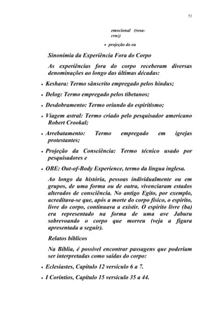 51
emocional (rosa-
cruz)
 projeção do eu
Sinonímia da Experiência Fora do Corpo
As experiências fora do corpo receberam diversas
denominações ao longo das últimas décadas:
 Keshara: Termo sânscrito empregado pelos hindus;
 Delog: Termo empregado pelos tibetanos;
 Desdobramento: Termo oriundo do espiritismo;
 Viagem astral: Termo criado pelo pesquisador americano
Robert Crookal;
 Arrebatamento: Termo empregado em igrejas
protestantes;
 Projeção da Consciência: Termo técnico usado por
pesquisadores e
 OBE: Out-of-Body Experience, termo da língua inglesa.
Ao longo da história, pessoas individualmente ou em
grupos, de uma forma ou de outra, vivenciaram estados
alterados de consciência. No antigo Egito, por exemplo,
acreditava-se que, após a morte do corpo físico, o espírito,
livre do corpo, continuava a existir. O espírito livre (ba)
era representado na forma de uma ave Jaburu
sobrevoando o corpo que morreu (veja a figura
apresentada a seguir).
Relatos bíblicos
Na Bíblia, é possível encontrar passagens que poderiam
ser interpretadas como saídas do corpo:
 Eclesiastes, Capítulo 12 versículo 6 a 7.
 I Coríntios, Capítulo 15 versículo 35 a 44.
 