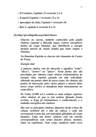 52
 II Coríntios, Capítulo 12 versículo 2 a 4.
 Ezequiel Capítulo 3 versículo 12 a 14.
 Apocalipse de João, Capítulo 1 versículo 10.
 Reis 2, capítulo 6 versículo 8 a 12.
[2] http://pt.wikipedia.org/wiki/Chacra
Chacras ou xacras, também conhecidos pela grafia
chakras segundo a filosofia iogue, centros energéticos
dentro do corpo humano, que distribuem a energia
(prana) através de canais (nadis) que nutre órgãos e
sistemas.
Na Doutrina Espírita os chacras são chamados de Centro
de Força.
Energia vital
A palavra chakra vem do sânscrito e significa "roda",
"disco", "centro" ou "plexo". Nesta forma eles são
percebidos por videntes como vórtices (redemoinhos) de
energia vital, espirais girando em alta velocidade,
vibrando em pontos vitais de nosso corpo. Os chakras são
pontos de interseção entre vários planos e através deles
nosso corpo etérico se manifesta mais intensamente no
corpo físico.
Os Vedas (5.000 a.C.) contêm os mais antigos registros
sobre chakras de que se tem notícia. Quando foram
escritos, o Yoga já sistematizava o conhecimento e o
trabalho energético dos chakras.
São sete os principais chakras, dispostos desde a base da
coluna vertebral até o alto da cabeça e cada um
corresponde à uma das sete principais glândulas do corpo
humano. Cada um destes chakras está em estreita
correspondência com certas funções físicas, mentais,
vitais ou espirituais. Num corpo saudável, todos esses
 