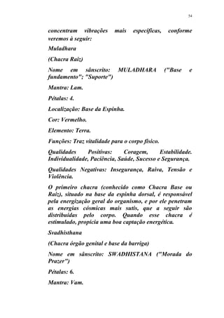 54
concentram vibrações mais específicas, conforme
veremos à seguir:
Muladhara
(Chacra Raiz)
Nome em sânscrito: MULADHARA ("Base e
fundamento"; "Suporte")
Mantra: Lam.
Pétalas: 4.
Localização: Base da Espinha.
Cor: Vermelho.
Elemento: Terra.
Funções: Traz vitalidade para o corpo físico.
Qualidades Positivas: Coragem, Estabilidade.
Individualidade, Paciência, Saúde, Sucesso e Segurança.
Qualidades Negativas: Insegurança, Raiva, Tensão e
Violência.
O primeiro chacra (conhecido como Chacra Base ou
Raiz), situado na base da espinha dorsal, é responsável
pela energização geral do organismo, e por ele penetram
as energias cósmicas mais sutis, que a seguir são
distribuídas pelo corpo. Quando esse chacra é
estimulado, propicia uma boa captação energética.
Svadhisthana
(Chacra órgão genital e base da barriga)
Nome em sânscrito: SWADHISTANA ("Morada do
Prazer")
Pétalas: 6.
Mantra: Vam.
 
