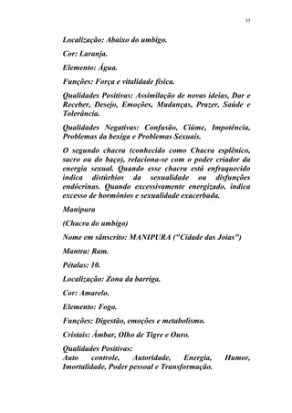 55
Localização: Abaixo do umbigo.
Cor: Laranja.
Elemento: Água.
Funções: Força e vitalidade física.
Qualidades Positivas: Assimilação de novas ideias, Dar e
Receber, Desejo, Emoções, Mudanças, Prazer, Saúde e
Tolerância.
Qualidades Negativas: Confusão, Ciúme, Impotência,
Problemas da bexiga e Problemas Sexuais.
O segundo chacra (conhecido como Chacra esplênico,
sacro ou do baço), relaciona-se com o poder criador da
energia sexual. Quando esse chacra está enfraquecido
indica distúrbios da sexualidade ou disfunções
endócrinas. Quando excessivamente energizado, indica
excesso de hormônios e sexualidade exacerbada.
Manipura
(Chacra do umbigo)
Nome em sânscrito: MANIPURA ("Cidade das Joias")
Mantra: Ram.
Pétalas: 10.
Localização: Zona da barriga.
Cor: Amarelo.
Elemento: Fogo.
Funções: Digestão, emoções e metabolismo.
Cristais: Âmbar, Olho de Tigre e Ouro.
Qualidades Positivas:
Auto controle, Autoridade, Energia, Humor,
Imortalidade, Poder pessoal e Transformação.
 