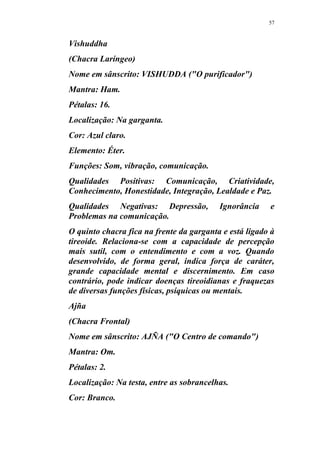 57
Vishuddha
(Chacra Laríngeo)
Nome em sânscrito: VISHUDDA ("O purificador")
Mantra: Ham.
Pétalas: 16.
Localização: Na garganta.
Cor: Azul claro.
Elemento: Éter.
Funções: Som, vibração, comunicação.
Qualidades Positivas: Comunicação, Criatividade,
Conhecimento, Honestidade, Integração, Lealdade e Paz.
Qualidades Negativas: Depressão, Ignorância e
Problemas na comunicação.
O quinto chacra fica na frente da garganta e está ligado à
tireoide. Relaciona-se com a capacidade de percepção
mais sutil, com o entendimento e com a voz. Quando
desenvolvido, de forma geral, indica força de caráter,
grande capacidade mental e discernimento. Em caso
contrário, pode indicar doenças tireoidianas e fraquezas
de diversas funções físicas, psíquicas ou mentais.
Ajña
(Chacra Frontal)
Nome em sânscrito: AJÑA ("O Centro de comando")
Mantra: Om.
Pétalas: 2.
Localização: Na testa, entre as sobrancelhas.
Cor: Branco.
 