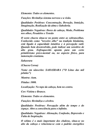 58
Elemento: Todos os elementos.
Funções: Revitaliza sistema nervoso e a visão.
Qualidades Positivas: Concentração, Devoção, Intuição,
Imaginação, Realização da alma e Sabedoria.
Qualidades Negativas: Dores de cabeça, Medo, Problema
nos olhos, Pesadelos e Tensão
O sexto chacra situa-se no ponto entre as sobrancelhas.
Conhecido como "terceiro olho" na tradição hinduísta,
está ligado à capacidade intuitiva e à percepção sutil.
Quando bem desenvolvido, pode indicar um sensitivo de
alto grau. Enfraquecido aponta para um certo
primitivismo psico-mental ou, no aspecto físico, para
tumoração craniana.
Sahasrara
(Chacra Coroa)
Nome em sânscrito: SAHASRARA ("O Lótus das mil
pétalas")
Mantra: Aum.
Pétalas: 1000.
Localização: No topo da cabeça, bem no centro.
Cor: Violeta e Branco.
Elemento: Todos os elementos.
Funções: Revitaliza o cérebro.
Qualidades Positivas: Percepção além do tempo e do
espaço. Abre a consciência para o infinito.
Qualidades Negativas: Alienação, Confusão, Depressão e
Falta de Inspiração.
O sétimo é o mais importante dos chakras, situa-se no
alto da cabeça e relaciona-se com o padrão energético
 