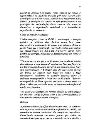 59
global da pessoa. Conhecido como chakra da coroa, é
representado na tradição indiana por uma flor-de-lótus
de mil pétalas na cor violeta. Através dele recebemos a luz
divina. A tradição de coroar os reis fundamenta-se no
princípio da estimulação deste chakra, de modo a
dinamizar a capacidade espiritual e a consciência
superior do ser humano.
Como energizar os chacras
Várias terapias, como o Reiki, cromoterapia e terapia
prânica se utilizam dos chakras como base para
diagnóstico e tratamento de males que atingem desde o
corpo físico até o espiritual. Através de gestos, que podem
ser incorporados no dia-a-dia é possível ativar estes
pontos de energia, buscando a harmonização do corpo e
da alma.
"Concentrar-se no que está fazendo, pensando na região
do chakra já é uma forma de reativá-lo. Procure ficar em
um lugar tranquilo, para que nenhum barulho possa tirar
sua concentração. " Coloque uma de suas mãos aberta
em frente ao chakra, sem tocar no corpo, e faça
movimentos circulares no sentido horário, como se
estivesse massageando o local, mas à distância. "Sentar-
se na posição de lótus - pernas cruzadas - tronco ereto - e
fixar o olhar na ponta do nariz estimula o chakra frontal
ou do terceiro olho.
"As cores e os cristais são formas visuais de estimulação
do chakras. Utilize a pedra com a cor correspondente a
do chakra e direcione suas vibrações.
Origem
A palavra chakra significa literalmente roda. Os chakras
são os pontos onde se encontram e fundem as Nadis, ou
meridianos, canais condutores da energia no organismo.
Estas Nadis unem-se em vários pontos que rodam no
sentido dextrógiro (que provoca rotação para a direita -
 
