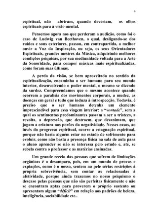 6
espiritual, não abriram, quando deveriam, os olhos
espirituais para a visão mental.
Pensemos agora nos que perderam a audição, como foi o
caso de Ludwig van Beethoven, o qual, desligando-se dos
ruídos e sons exteriores, passou, em contrapartida, a melhor
ouvir a Voz da Inspiração, ou seja, os seus Orientadores
Espirituais, grandes mestres da Música, adquirindo melhores
condições psíquicas, por sua mediunidade voltada para a Arte
da Sonoridade, para compor músicas mais espiritualizadas,
como foram suas últimas.
A perda da visão, se bem aproveitada no sentido da
espiritualização, encaminha o ser humano para seu mundo
interior, desenvolvendo o poder mental, o mesmo se dizendo
da surdez. Compreendamos que o mesmo acontece quando
ocorrem a paralisia dos movimentos corporais, a mudez, as
doenças em geral e tudo que induza à introspecção. Todavia, é
preciso que o ser humano detenha um elemento
imprescindível para essa viagem interior: a “vontade”, sem a
qual os sentimentos predominantes passam a ser a tristeza, a
revolta, a depressão, que destroem, que desanimam, que
jogam a criatura nos porões da negatividade. Nesses casos, ao
invés do progresso espiritual, ocorre a estagnação espiritual,
porque não basta alguém estar no estado de sofrimento para
evoluir, como não basta a presença física na sala de aula para
o aluno aprender se não se interessa pelo estudo e, até, se
rebela contra o professor e as matérias ensinadas.
Um grande receio das pessoas que sofrem de limitações
orgânicas é o desamparo, pois, em um mundo de provas e
expiações, como é o nosso, sentem na pele sérias restrições à
própria sobrevivência, sem contar as relacionadas à
afetividade, porque ainda trazemos no nosso psiquismo o
descaso pelas pessoas que não são perfeitas fisicamente e não
se encontram aptas para proverem o próprio sustento ou
apresentam algum “déficit” em relação aos padrões de beleza,
inteligência, sociabilidade etc..
 