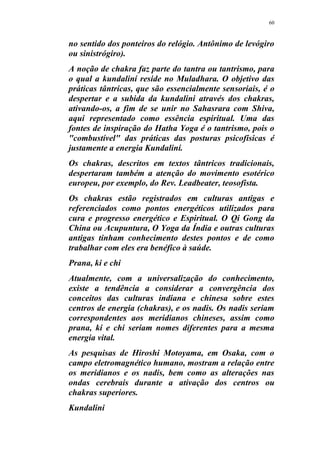 60
no sentido dos ponteiros do relógio. Antônimo de levógiro
ou sinistrógiro).
A noção de chakra faz parte do tantra ou tantrismo, para
o qual a kundaliní reside no Muladhara. O objetivo das
práticas tântricas, que são essencialmente sensoriais, é o
despertar e a subida da kundalini através dos chakras,
ativando-os, a fim de se unir no Sahasrara com Shiva,
aqui representado como essência espiritual. Uma das
fontes de inspiração do Hatha Yoga é o tantrismo, pois o
"combustível" das práticas das posturas psicofísicas é
justamente a energia Kundaliní.
Os chakras, descritos em textos tântricos tradicionais,
despertaram também a atenção do movimento esotérico
europeu, por exemplo, do Rev. Leadbeater, teosofista.
Os chakras estão registrados em culturas antigas e
referenciados como pontos energéticos utilizados para
cura e progresso energético e Espiritual. O Qi Gong da
China ou Acupuntura, O Yoga da Índia e outras culturas
antigas tinham conhecimento destes pontos e de como
trabalhar com eles era benéfico à saúde.
Prana, ki e chi
Atualmente, com a universalização do conhecimento,
existe a tendência a considerar a convergência dos
conceitos das culturas indiana e chinesa sobre estes
centros de energia (chakras), e os nadis. Os nadis seriam
correspondentes aos meridianos chineses, assim como
prana, ki e chi seriam nomes diferentes para a mesma
energia vital.
As pesquisas de Hiroshi Motoyama, em Osaka, com o
campo eletromagnético humano, mostram a relação entre
os meridianos e os nadis, bem como as alterações nas
ondas cerebrais durante a ativação dos centros ou
chakras superiores.
Kundalini
 