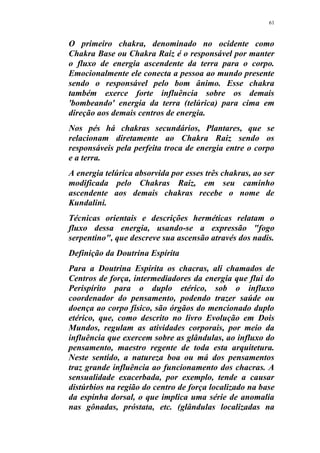 61
O primeiro chakra, denominado no ocidente como
Chakra Base ou Chakra Raiz é o responsável por manter
o fluxo de energia ascendente da terra para o corpo.
Emocionalmente ele conecta a pessoa ao mundo presente
sendo o responsável pelo bom ânimo. Esse chakra
também exerce forte influência sobre os demais
'bombeando' energia da terra (telúrica) para cima em
direção aos demais centros de energia.
Nos pés há chakras secundários, Plantares, que se
relacionam diretamente ao Chakra Raiz sendo os
responsáveis pela perfeita troca de energia entre o corpo
e a terra.
A energia telúrica absorvida por esses três chakras, ao ser
modificada pelo Chakras Raiz, em seu caminho
ascendente aos demais chakras recebe o nome de
Kundalini.
Técnicas orientais e descrições herméticas relatam o
fluxo dessa energia, usando-se a expressão "fogo
serpentino", que descreve sua ascensão através dos nadis.
Definição da Doutrina Espírita
Para a Doutrina Espírita os chacras, ali chamados de
Centros de força, intermediadores da energia que flui do
Perispírito para o duplo etérico, sob o influxo
coordenador do pensamento, podendo trazer saúde ou
doença ao corpo físico, são órgãos do mencionado duplo
etérico, que, como descrito no livro Evolução em Dois
Mundos, regulam as atividades corporais, por meio da
influência que exercem sobre as glândulas, ao influxo do
pensamento, maestro regente de toda esta arquitetura.
Neste sentido, a natureza boa ou má dos pensamentos
traz grande influência ao funcionamento dos chacras. A
sensualidade exacerbada, por exemplo, tende a causar
distúrbios na região do centro de força localizado na base
da espinha dorsal, o que implica uma série de anomalia
nas gônadas, próstata, etc. (glândulas localizadas na
 
