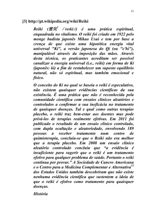 63
[3] http://pt.wikipedia.org/wiki/Reiki
Reiki (霊気?
/ˈreɪkiː/) é uma prática espiritual,
enquadrada no vitalismo. O reiki foi criado em 1922 pelo
monge budista japonês Mikao Usui e tem por base a
crença de que existe uma hipotética energia vital
universal "Ki", a versão japonesa do Qi (ou "c'hi"),
manipulável através da imposição das mãos. Através
desta técnica, os praticantes acreditam ser possível
canalizar a energia universal (i.e., reiki) em forma de Ki
(japonês: ki) a fim de restabelecer um suposto equilíbrio
natural, não só espiritual, mas também emocional e
físico.
O conceito do Ki no qual se baseia o reiki é especulativo,
não existem quaisquer evidências científicas da sua
existência. É uma prática que não é reconhecida pela
comunidade científica com ensaios clínicos aleatórios e
controlados a confirmar a sua ineficácia no tratamento
de quaisquer doenças. Tal e qual como outras terapias
placebo, o reiki traz bem-estar aos doentes mas pode
privá-los de terapias realmente efetivas. Em 2011 foi
publicado o resultado de um ensaio clinico controlado,
com dupla ocultação e aleatoriedade, envolvendo 189
pessoas a receber tratamento num centro de
quimioterapia, concluiu-se que o Reiki não era melhor
que a terapia placebo. Em 2008 um ensaio clínico
aleatório controlado concluiu que “a evidência é
insuficiente para sugerir que o reiki é um tratamento
efetivo para qualquer problema de saúde. Portanto o reiki
continua por provar.” A Sociedade de Cancro Americana
e o Centro para a Medicina Complementar e Alternativa11
dos Estados Unidos também descobriram que não existe
nenhuma evidência científica que sustentem a ideia de
que o reiki é efetivo como tratamento para quaisquer
doenças.
História
 