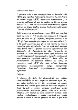 64
Derivação do nome
O palavra reiki é um estrangeirismo do japonês reiki
(霊気, que significa "atmosfera misteriosa"), que deriva
do chinês 'língqì (靈氣, "influencia sobrenatural"), a
primeira utilização de que há registo na língua inglesa
data de 1975. Em vez da normal transliteração, alguns
autores de língua inglesa pseudo-traduziram reiki como
"energia vital universal".
Reiki escreve-se normalmente como 霊気 em shinjitai
kanji ou como レイキ no silabário katakana. É composto
pelas palavras rei (霊: "espírito, milagroso, divino") e 'ki
(気; qi: "gás, energia vital, sopro de vida, consciência").
O ki (mais conhecido por qi ou ch'i chinês) no reiki é
entendido pelo significado "energia espiritual; energia
vital; força vital". Algumas traduções equivalentes dos
dicionários de Japonês-Inglês são: "sensação de
mistério", e "uma atmosfera etérea (que prevalece nos
recintos sagrados de um santuário); (sentido, sentimento)
uma presença espiritual (divina)."17
Para além da
pronunciação sino-japonesa habitual do reiki, os
caracteres kanji 霊気 têm uma leitura japonesa
alternativa, nomeadamente ryōge, significando
"demónio; fantasma" (especificamente possessão
espiritual).
Origens
O sistema do Reiki foi desenvolvido por Mikao
Usui(臼井甕男) em 1922 enquanto praticava Isyu Guo,
um treino budista de 21 dias organizado no Monte
Kurama Não se sabe quais eram as atividades exigidas a
Usui durante o treino, contudo envolviam muito
provavelmente meditação, jejum, cânticos e orações.
Alega-se que através de uma revelação mística, Usui
ganhou conhecimento e poder espiritual que podia
aplicar a outros e que ele apelidou de Reiki e que dizia
 