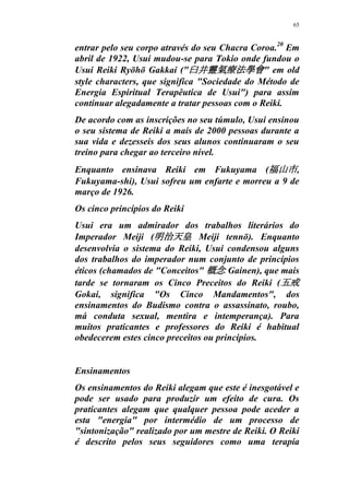 65
entrar pelo seu corpo através do seu Chacra Coroa.20
Em
abril de 1922, Usui mudou-se para Tokio onde fundou o
Usui Reiki Ryōhō Gakkai ("臼井靈氣療法學會" em old
style characters, que significa "Sociedade do Método de
Energia Espiritual Terapêutica de Usui") para assim
continuar alegadamente a tratar pessoas com o Reiki.
De acordo com as inscrições no seu túmulo, Usui ensinou
o seu sistema de Reiki a mais de 2000 pessoas durante a
sua vida e dezesseis dos seus alunos continuaram o seu
treino para chegar ao terceiro nível.
Enquanto ensinava Reiki em Fukuyama (福山市,
Fukuyama-shi), Usui sofreu um enfarte e morreu a 9 de
março de 1926.
Os cinco princípios do Reiki
Usui era um admirador dos trabalhos literários do
Imperador Meiji (明治天皇 Meiji tennō). Enquanto
desenvolvia o sistema do Reiki, Usui condensou alguns
dos trabalhos do imperador num conjunto de princípios
éticos (chamados de "Conceitos" 概念 Gainen), que mais
tarde se tornaram os Cinco Preceitos do Reiki (五戒
Gokai, significa "Os Cinco Mandamentos", dos
ensinamentos do Budismo contra o assassinato, roubo,
má conduta sexual, mentira e intemperança). Para
muitos praticantes e professores do Reiki é habitual
obedecerem estes cinco preceitos ou princípios.
Ensinamentos
Os ensinamentos do Reiki alegam que este é inesgotável e
pode ser usado para produzir um efeito de cura. Os
praticantes alegam que qualquer pessoa pode aceder a
esta "energia" por intermédio de um processo de
"sintonização" realizado por um mestre de Reiki. O Reiki
é descrito pelos seus seguidores como uma terapia
 