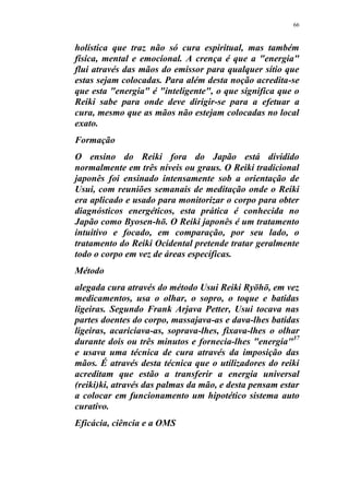 66
holística que traz não só cura espiritual, mas também
física, mental e emocional. A crença é que a "energia"
flui através das mãos do emissor para qualquer sítio que
estas sejam colocadas. Para além desta noção acredita-se
que esta "energia" é "inteligente", o que significa que o
Reiki sabe para onde deve dirigir-se para a efetuar a
cura, mesmo que as mãos não estejam colocadas no local
exato.
Formação
O ensino do Reiki fora do Japão está dividido
normalmente em três níveis ou graus. O Reiki tradicional
japonês foi ensinado intensamente sob a orientação de
Usui, com reuniões semanais de meditação onde o Reiki
era aplicado e usado para monitorizar o corpo para obter
diagnósticos energéticos, esta prática é conhecida no
Japão como Byosen-hō. O Reiki japonês é um tratamento
intuitivo e focado, em comparação, por seu lado, o
tratamento do Reiki Ocidental pretende tratar geralmente
todo o corpo em vez de áreas específicas.
Método
alegada cura através do método Usui Reiki Ryōhō, em vez
medicamentos, usa o olhar, o sopro, o toque e batidas
ligeiras. Segundo Frank Arjava Petter, Usui tocava nas
partes doentes do corpo, massajava-as e dava-lhes batidas
ligeiras, acariciava-as, soprava-lhes, fixava-lhes o olhar
durante dois ou três minutos e fornecia-lhes "energia"37
e usava uma técnica de cura através da imposição das
mãos. É através desta técnica que o utilizadores do reiki
acreditam que estão a transferir a energia universal
(reiki)ki, através das palmas da mão, e desta pensam estar
a colocar em funcionamento um hipotético sistema auto
curativo.
Eficácia, ciência e a OMS
 