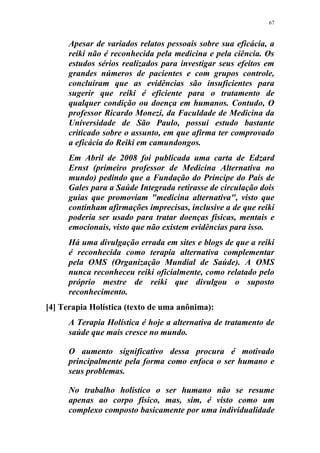 67
Apesar de variados relatos pessoais sobre sua eficácia, a
reiki não é reconhecida pela medicina e pela ciência. Os
estudos sérios realizados para investigar seus efeitos em
grandes números de pacientes e com grupos controle,
concluíram que as evidências são insuficientes para
sugerir que reiki é eficiente para o tratamento de
qualquer condição ou doença em humanos. Contudo, O
professor Ricardo Monezi, da Faculdade de Medicina da
Universidade de São Paulo, possui estudo bastante
criticado sobre o assunto, em que afirma ter comprovado
a eficácia do Reiki em camundongos.
Em Abril de 2008 foi publicada uma carta de Edzard
Ernst (primeiro professor de Medicina Alternativa no
mundo) pedindo que a Fundação do Príncipe do País de
Gales para a Saúde Integrada retirasse de circulação dois
guias que promoviam "medicina alternativa", visto que
continham afirmações imprecisas, inclusive a de que reiki
poderia ser usado para tratar doenças físicas, mentais e
emocionais, visto que não existem evidências para isso.
Há uma divulgação errada em sites e blogs de que a reiki
é reconhecida como terapia alternativa complementar
pela OMS (Organização Mundial de Saúde). A OMS
nunca reconheceu reiki oficialmente, como relatado pelo
próprio mestre de reiki que divulgou o suposto
reconhecimento.
[4] Terapia Holística (texto de uma anônima):
A Terapia Holística é hoje a alternativa de tratamento de
saúde que mais cresce no mundo.
O aumento significativo dessa procura é motivado
principalmente pela forma como enfoca o ser humano e
seus problemas.
No trabalho holístico o ser humano não se resume
apenas ao corpo físico, mas, sim, é visto como um
complexo composto basicamente por uma individualidade
 