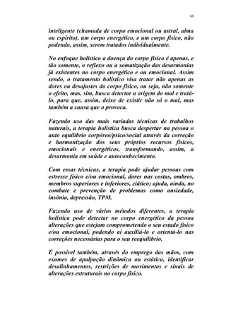68
inteligente (chamada de corpo emocional ou astral, alma
ou espírito), um corpo energético, e um corpo físico, não
podendo, assim, serem tratados individualmente.
No enfoque holístico a doença do corpo físico é apenas, e
tão somente, o reflexo ou a somatização das desarmonias
já existentes no corpo energético e ou emocional. Assim
sendo, o tratamento holístico visa tratar não apenas as
dores ou desajustes do corpo físico, ou seja, não somente
o efeito, mas, sim, busca detectar a origem do mal e tratá-
lo, para que, assim, deixe de existir não só o mal, mas
também a causa que o provoca.
Fazendo uso das mais variadas técnicas de trabalhos
naturais, a terapia holística busca despertar na pessoa o
auto equilíbrio corpóreo/psico/social através da correção
e harmonização dos seus próprios recursos físicos,
emocionais e energéticos, transformando, assim, a
desarmonia em saúde e autoconhecimento.
Com essas técnicas, a terapia pode ajudar pessoas com
estresse físico e/ou emocional, dores nas costas, ombros,
membros superiores e inferiores, ciático; ajuda, ainda, no
combate e prevenção de problemas como ansiedade,
insônia, depressão, TPM.
Fazendo uso de vários métodos diferentes, a terapia
holística pode detectar no corpo energético da pessoa
alterações que estejam comprometendo o seu estado físico
e/ou emocional, podendo aí auxiliá-lo e orientá-lo nas
correções necessárias para o seu reequilíbrio.
É possível também, através do emprego das mãos, com
exames de apalpação dinâmica ou estática, identificar
desalinhamentos, restrições de movimentos e sinais de
alterações estruturais no corpo físico.
 