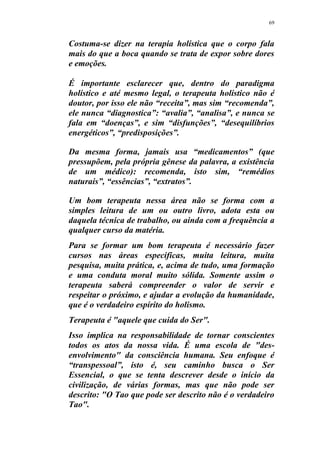 69
Costuma-se dizer na terapia holística que o corpo fala
mais do que a boca quando se trata de expor sobre dores
e emoções.
É importante esclarecer que, dentro do paradigma
holístico e até mesmo legal, o terapeuta holístico não é
doutor, por isso ele não “receita”, mas sim “recomenda”,
ele nunca “diagnostica”: “avalia”, “analisa”, e nunca se
fala em “doenças”, e sim “disfunções”, “desequilíbrios
energéticos”, “predisposições”.
Da mesma forma, jamais usa “medicamentos” (que
pressupõem, pela própria gênese da palavra, a existência
de um médico): recomenda, isto sim, “remédios
naturais”, “essências”, “extratos”.
Um bom terapeuta nessa área não se forma com a
simples leitura de um ou outro livro, adota esta ou
daquela técnica de trabalho, ou ainda com a frequência a
qualquer curso da matéria.
Para se formar um bom terapeuta é necessário fazer
cursos nas áreas especificas, muita leitura, muita
pesquisa, muita prática, e, acima de tudo, uma formação
e uma conduta moral muito sólida. Somente assim o
terapeuta saberá compreender o valor de servir e
respeitar o próximo, e ajudar a evolução da humanidade,
que é o verdadeiro espírito do holismo.
Terapeuta é "aquele que cuida do Ser".
Isso implica na responsabilidade de tornar conscientes
todos os atos da nossa vida. É uma escola de "des-
envolvimento" da consciência humana. Seu enfoque é
“transpessoal”, isto é, seu caminho busca o Ser
Essencial, o que se tenta descrever desde o início da
civilização, de várias formas, mas que não pode ser
descrito: "O Tao que pode ser descrito não é o verdadeiro
Tao".
 