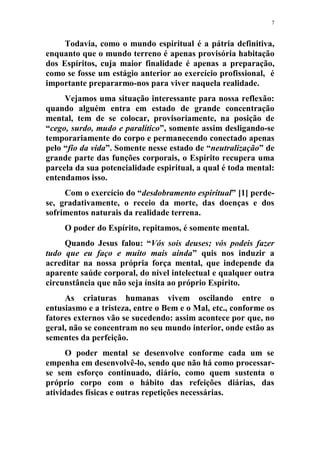 7
Todavia, como o mundo espiritual é a pátria definitiva,
enquanto que o mundo terreno é apenas provisória habitação
dos Espíritos, cuja maior finalidade é apenas a preparação,
como se fosse um estágio anterior ao exercício profissional, é
importante prepararmo-nos para viver naquela realidade.
Vejamos uma situação interessante para nossa reflexão:
quando alguém entra em estado de grande concentração
mental, tem de se colocar, provisoriamente, na posição de
“cego, surdo, mudo e paralítico”, somente assim desligando-se
temporariamente do corpo e permanecendo conectado apenas
pelo “fio da vida”. Somente nesse estado de “neutralização” de
grande parte das funções corporais, o Espírito recupera uma
parcela da sua potencialidade espiritual, a qual é toda mental:
entendamos isso.
Com o exercício do “desdobramento espiritual” [1] perde-
se, gradativamente, o receio da morte, das doenças e dos
sofrimentos naturais da realidade terrena.
O poder do Espírito, repitamos, é somente mental.
Quando Jesus falou: “Vós sois deuses; vós podeis fazer
tudo que eu faço e muito mais ainda” quis nos induzir a
acreditar na nossa própria força mental, que independe da
aparente saúde corporal, do nível intelectual e qualquer outra
circunstância que não seja ínsita ao próprio Espírito.
As criaturas humanas vivem oscilando entre o
entusiasmo e a tristeza, entre o Bem e o Mal, etc., conforme os
fatores externos vão se sucedendo: assim acontece por que, no
geral, não se concentram no seu mundo interior, onde estão as
sementes da perfeição.
O poder mental se desenvolve conforme cada um se
empenha em desenvolvê-lo, sendo que não há como processar-
se sem esforço continuado, diário, como quem sustenta o
próprio corpo com o hábito das refeições diárias, das
atividades físicas e outras repetições necessárias.
 