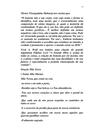 70
Mestre Nisargadatta Maharaj nos ensina que:
“O homem não é um corpo, com cujo nome e forma se
identifica, nem uma mente, que é essencialmente uma
composição de várias imagens, às quais a memória dá
continuidade. O que ele é, seu Ser, não pode ser definido
em termos positivos... É melhor definido em termos
negativos: não é isso, não é aquilo, não é uma coisa. Pode
ser vivenciado quando se vai além das palavras 'Eu sou' e
se sustenta no sentimento 'Eu sou'... Embora tenhamos
sido condicionados a acreditar que existimos no mundo, a
verdade é justamente o oposto: o mundo existe no SER."
Fred A. Wolf nos lembra uma citação do grande
alquimista Eliphas Levi: "A Grande Obra é, acima de
todas as coisas, a criação do homem por ele mesmo, isto
é, a plena e total conquista das suas faculdades e do seu
futuro; é especialmente a perfeita emancipação da sua
vontade”.
Oração Mãe Terra
( Xamã Alba Maria):
Mãe Nossa, que estais no céu,
na terra e em toda a parte,
Bendita seja a Tua beleza e a Tua abundância,
Traz aos nossos corações a chave que abre o portal do
amor,
Que cada um de nós possa respeitar os caminhos de
todos os seres
E o exercício do perdão faça parte de nossa existência.
Que possamos acolher em nossa mesa aqueles que
querem partilhar conosco
O alimento sagrado.
 