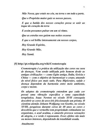 71
Mãe Nossa, que estais no céu, na terra e em toda a parte,
Que o Propósito maior guie os nossos passos,
E que a batida dos nossos corações possa se unir ao
toque do coração da terra
E assim possamos pulsar em um só ritmo.
Que as estrelas nos guiem nas noites escuras
E que o sol brilhe intensamente em nossos corpos,
Hey Grande Espírito,
Hey Grande Mãe,
Hey Xamã.
[5] http://pt.wikipedia.org/wiki/Cromoterapia
Cromoterapia é a prática da utilização das cores na cura
de doenças. Vem sendo utilizada pelo homem desde as
antigas civilizações — como Egito antigo, Índia, Grécia e
China — com o objetivo de harmonizar o corpo, atuando
do nível físico aos mais sutis. Para Hipócrates, saúde e
doença dependem da harmonia entre meio ambiente,
corpo e mente.
Os adeptos da cromoterapia entendem que cada cor
possui uma vibração específica e uma capacidade
terapêutica. Isaac Newton no século XVII conseguiu
descobrir as cores do arco-íris friccionando um prisma. O
cientista alemão Johann Wolfgang von Goethe, no século
XVIII, pesquisou durante cerca de 40 anos as cores e
descobriu que o vermelho tem propriedade estimulante no
organismo, o azul acalma, o amarelo provoca sensações
de alegria, e o verde é repousante. Esses efeitos são mais
ou menos intensos, dependendo da tonalidade usada.
Atualmente
 