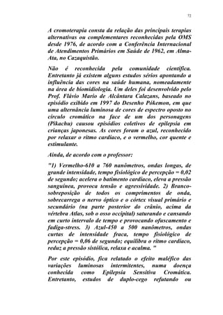 72
A cromoterapia consta da relação das principais terapias
alternativas ou complementares reconhecidas pela OMS
desde 1976, de acordo com a Conferência Internacional
de Atendimentos Primários em Saúde de 1962, em Alma-
Ata, no Cazaquistão.
Não é reconhecida pela comunidade científica.
Entretanto já existem alguns estudos sérios apontando a
influência das cores na saúde humana, nomeadamente
na área de biomidiologia. Um deles foi desenvolvido pelo
Prof. Flávio Mario de Alcântara Calazans, baseado no
episódio exibido em 1997 do Desenho Pókemon, em que
uma alternância luminosa de cores de espectro oposto no
círculo cromático na face de um dos personagens
(Pikachu) causou episódios coletivos de epilepsia em
crianças japonesas. As cores foram o azul, reconhecido
por relaxar o ritmo cardíaco, e o vermelho, cor quente e
estimulante.
Ainda, de acordo com o professor:
"1) Vermelho-610 a 760 nanômetros, ondas longas, de
grande intensidade, tempo fisiológico de percepção = 0,02
de segundo; acelera o batimento cardíaco, eleva a pressão
sanguínea, provoca tensão e agressividade. 2) Branco-
sobreposição de todos os comprimentos de onda,
sobrecarrega o nervo óptico e o córtex visual primário e
secundário (na parte posterior do crânio, acima da
vértebra Atlas, sob o osso occipital) saturando e cansando
em curto intervalo de tempo e provocando ofuscamento e
fadiga-stress. 3) Azul-450 a 500 nanômetros, ondas
curtas de intensidade fraca, tempo fisiológico de
percepção = 0,06 de segundo; equilibra o ritmo cardíaco,
reduz a pressão sistólica, relaxa e acalma. "
Por este episódio, fica relatado o efeito maléfico das
variações luminosas intermitentes, numa doença
conhecida como Epilepsia Sensitiva Cromática.
Entretanto, estudos de duplo-cego refutando ou
 