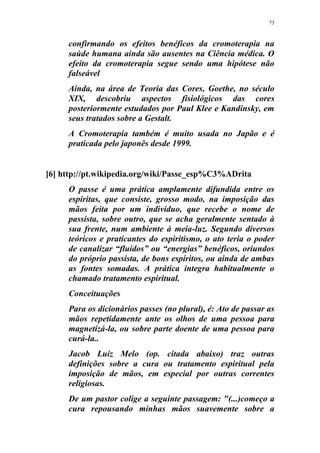 73
confirmando os efeitos benéficos da cromoterapia na
saúde humana ainda são ausentes na Ciência médica. O
efeito da cromoterapia segue sendo uma hipótese não
falseável
Ainda, na área de Teoria das Cores, Goethe, no século
XIX, descobriu aspectos fisiológicos das cores
posteriormente estudados por Paul Klee e Kandinsky, em
seus tratados sobre a Gestalt.
A Cromoterapia também é muito usada no Japão e é
praticada pelo japonês desde 1999.
[6] http://pt.wikipedia.org/wiki/Passe_esp%C3%ADrita
O passe é uma prática amplamente difundida entre os
espíritas, que consiste, grosso modo, na imposição das
mãos feita por um indivíduo, que recebe o nome de
passista, sobre outro, que se acha geralmente sentado à
sua frente, num ambiente à meia-luz. Segundo diversos
teóricos e praticantes do espiritismo, o ato teria o poder
de canalizar “fluidos” ou “energias” benéficos, oriundos
do próprio passista, de bons espíritos, ou ainda de ambas
as fontes somadas. A prática integra habitualmente o
chamado tratamento espiritual.
Conceituações
Para os dicionários passes (no plural), é: Ato de passar as
mãos repetidamente ante os olhos de uma pessoa para
magnetizá-la, ou sobre parte doente de uma pessoa para
curá-la..
Jacob Luiz Melo (op. citada abaixo) traz outras
definições sobre a cura ou tratamento espiritual pela
imposição de mãos, em especial por outras correntes
religiosas.
De um pastor colige a seguinte passagem: "(...)começo a
cura repousando minhas mãos suavemente sobre a
 