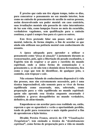 8
É preciso que cada um tire algum tempo, todos os dias,
para concentrar o pensamento no seu mundo interior, bem
como na emissão de pensamentos de auxílio às outras pessoas,
assim desenvolvendo seu poder mental: em caso contrário,
suas irradiações mentais não passarão de raios intermitentes
de luz sem vida, como lampejos fracos no meio da escuridão,
verdadeiros vagalumes, sem qualificação para a emissão
contínua, a qual é sempre boa para si e para os outros.
Este livro pretende falar um pouco sobre o poder
mental, todavia, de forma simples, a fim de acordar os que
ainda não utilizam sua potência mental com conhecimento do
assunto.
A época adequada para aprender a utilizar o
pensamento como “força de atuação” é justamente durante as
reencarnações, pois, após a libertação do pesado escafandro, o
Espírito tem de respirar o ar puro e rarefeito do mundo
espiritual, onde a única forma de comunicação é o
pensamento e, se ele não tem o domínio dessa ferramenta, fica
como o cego que tem de identificar, de qualquer jeito, o
caminho, sem tropeçar e cair.
Não estamos falando de conhecimento dispensável à vida
das pessoas, mas sim extremamente necessário, pois é uma
técnica imprescindível, não somente para se viver de forma
equilibrada como encarnado, mas, sobretudo, como
preparação para a vida equilibrada no mundo espiritual:
quem não aprende essa técnica enquanto encarnado é
candidato a graves desequilíbrios no mundo verdadeiro,
definitivo, de além-túmulo.
Empenhem-se em acordar para essa realidade ou, então,
esperem o que os aguardará e verão a oportunidade perdida,
tendo de pedir para reencarnar o mais rápido possível a fim
de aprenderem a lição básica.
Divaldo Pereira Franco, através do CD “Visualizações
Terapêuticas”, tem ensinado a técnica do “desdobramento
espiritual”, como forma de preparação para a vida no mundo
 