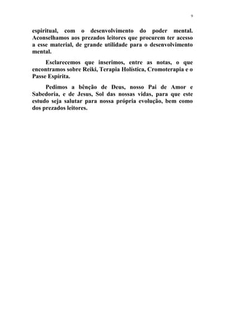 9
espiritual, com o desenvolvimento do poder mental.
Aconselhamos aos prezados leitores que procurem ter acesso
a esse material, de grande utilidade para o desenvolvimento
mental.
Esclarecemos que inserimos, entre as notas, o que
encontramos sobre Reiki, Terapia Holística, Cromoterapia e o
Passe Espírita.
Pedimos a bênção de Deus, nosso Pai de Amor e
Sabedoria, e de Jesus, Sol das nossas vidas, para que este
estudo seja salutar para nossa própria evolução, bem como
dos prezados leitores.
 