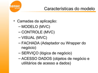 Características do modelo Camadas da aplicação:  MODELO (MVC) CONTROLE (MVC) VISUAL (MVC) FACHADA (Adaptador ou Wrapper do negócio) SERVIÇO (lógica de negócio) ACESSO DADOS (objetos de negócio e utilitários de acesso a dados) 