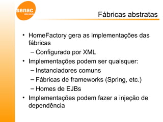 Fábricas abstratas HomeFactory gera as implementações das fábricas Configurado por XML Implementações podem ser quaisquer: Instanciadores comuns Fábricas de frameworks (Spring, etc.) Homes de EJBs Implementações podem fazer a injeção de dependência 