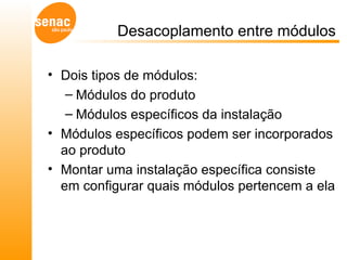 Desacoplamento entre módulos Dois tipos de módulos: Módulos do produto Módulos específicos da instalação Módulos específicos podem ser incorporados ao produto Montar uma instalação específica consiste em configurar quais módulos pertencem a ela 