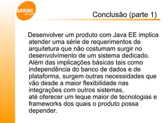 Conclusão (parte 1)  Desenvolver um produto com Java EE implica atender uma série de requerimentos de arquitetura que não costumam surgir no desenvolvimento de um sistema dedicado. Além das implicações básicas tais como independência do banco de dados e de plataforma, surgem outras necessidades que vão desde a maior flexibilidade nas integrações com outros sistemas, até oferecer um leque maior de tecnologias e frameworks dos quais o produto possa depender.  