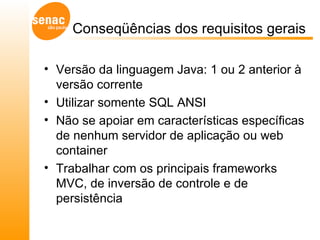 Conseqüências dos requisitos gerais  Versão da linguagem Java: 1 ou 2 anterior à versão corrente  Utilizar somente SQL ANSI Não se apoiar em características específicas de nenhum servidor de aplicação ou web container Trabalhar com os principais frameworks MVC, de inversão de controle e de persistência 