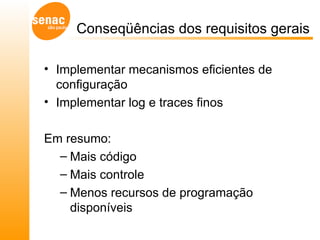 Conseqüências dos requisitos gerais Implementar mecanismos eficientes de configuração  Implementar log e traces finos  Em resumo: Mais código Mais controle Menos recursos de programação disponíveis 