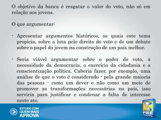 O objetivo da banca é resgatar o valor do voto, não só em
relação aos jovens.
O que argumentar:
- Apresentar argumentos históricos, os quais este tema
propicia, sobre a luta pelo direito do voto e de um debate
sobre o papel do jovem na construção de um país melhor.
- Seria viável argumentar sobre o poder do voto, a
necessidade da democracia, o exercício da cidadania e a
conscientização política. Caberia fazer, por exemplo, uma
análise de que o voto é considerado - pela grande maioria
das pessoas - como um dever e não como um meio de
promover as transformações necessárias no país, isso
serviria para justificar e condenar a falta de interesse
neste ato.
 