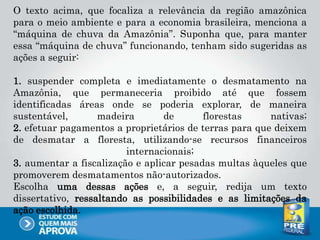 O texto acima, que focaliza a relevância da região amazônica
para o meio ambiente e para a economia brasileira, menciona a
“máquina de chuva da Amazônia”. Suponha que, para manter
essa “máquina de chuva” funcionando, tenham sido sugeridas as
ações a seguir:
1. suspender completa e imediatamente o desmatamento na
Amazônia, que permaneceria proibido até que fossem
identificadas áreas onde se poderia explorar, de maneira
sustentável, madeira de florestas nativas;
2. efetuar pagamentos a proprietários de terras para que deixem
de desmatar a floresta, utilizando-se recursos financeiros
internacionais;
3. aumentar a fiscalização e aplicar pesadas multas àqueles que
promoverem desmatamentos não-autorizados.
Escolha uma dessas ações e, a seguir, redija um texto
dissertativo, ressaltando as possibilidades e as limitações da
ação escolhida.
 