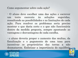 Como argumentar sobre cada ação?
- O aluno deve escolher uma das ações e escrever
um texto coerente às soluções sugeridas,
ressaltando as possibilidades e as limitações de cada
ação. Para resolver os problemas seria preciso
mostrar o que daria certo e o que não funcionária
dentro da medida proposta, sempre apontando as
vantagens e desvantagens de cada escolha.
- o aluno deveria propor o aumento das multas, da
fiscalização e o pagamento de uma taxa para
incentivar os proprietários das terras a não
desmatarem. Enfatizar a importância do equilíbrio
ambiental.
 