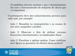 - O candidato deveria mostrar o que o desmatamento
faz com o funcionamento da máquina de chuva que
é a Amazônia.
O participante deve dar esclarecimentos precisos para
cada ação, por exemplo:
- Ação 1: Ressaltar as consequências e as causas de
tais atos: suspender e proibir;
- Ação 2: Observar o fato de utilizar recursos
financeiros internacionais e as implicações disso;
- Ação 3: Fiscalizar e aplicar multas. Como viabilizar
isso? Quais as garantias de eficácia dessa prática?
 