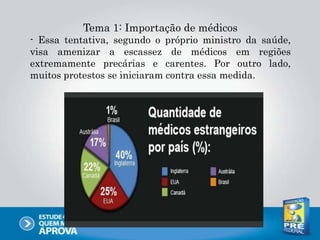 Tema 1: Importação de médicos
- Essa tentativa, segundo o próprio ministro da saúde,
visa amenizar a escassez de médicos em regiões
extremamente precárias e carentes. Por outro lado,
muitos protestos se iniciaram contra essa medida.
 
