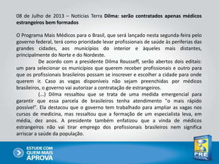 08 de Julho de 2013 – Notícias Terra Dilma: serão contratados apenas médicos
estrangeiros bem formados
O Programa Mais Médicos para o Brasil, que será lançado nesta segunda-feira pelo
governo federal, terá como prioridade levar profissionais de saúde às periferias das
grandes cidades, aos municípios do interior e àqueles mais distantes,
principalmente do Norte e do Nordeste.
De acordo com a presidente Dilma Rousseff, serão abertos dois editais:
um para selecionar os municípios que querem receber profissionais e outro para
que os profissionais brasileiros possam se inscrever e escolher a cidade para onde
querem ir. Caso as vagas disponíveis não sejam preenchidas por médicos
brasileiros, o governo vai autorizar a contratação de estrangeiros.
(...) Dilma ressaltou que se trata de uma medida emergencial para
garantir que essa parcela de brasileiros tenha atendimento "o mais rápido
possível". Ela destacou que o governo tem trabalhado para ampliar as vagas nos
cursos de medicina, mas ressaltou que a formação de um especialista leva, em
média, dez anos. A presidente também enfatizou que a vinda de médicos
estrangeiros não vai tirar emprego dos profissionais brasileiros nem significa
arriscar a saúde da população.
 