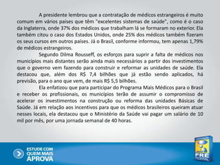 A presidente lembrou que a contratação de médicos estrangeiros é muito
comum em vários países que têm "excelentes sistemas de saúde", como é o caso
da Inglaterra, onde 37% dos médicos que trabalham lá se formaram no exterior. Ela
também citou o caso dos Estados Unidos, onde 25% dos médicos também fizeram
os seus cursos em outros países. Já o Brasil, conforme informou, tem apenas 1,79%
de médicos estrangeiros.
Segundo Dilma Rousseff, os esforços para suprir a falta de médicos nos
municípios mais distantes serão ainda mais necessários a partir dos investimentos
que o governo vem fazendo para construir e reformar as unidades de saúde. Ela
destacou que, além dos R$ 7,4 bilhões que já estão sendo aplicados, há
previsão, para o ano que vem, de mais R$ 5,5 bilhões.
Ela enfatizou que para participar do Programa Mais Médicos para o Brasil
e receber os profissionais, os municípios terão de assumir o compromisso de
acelerar os investimentos na construção ou reforma das unidades Básicas de
Saúde. Já em relação aos incentivos para que os médicos brasileiros queiram atuar
nesses locais, ela destacou que o Ministério da Saúde vai pagar um salário de 10
mil por mês, por uma jornada semanal de 40 horas.
 