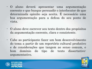 - O aluno deverá apresentar uma argumentação
coerente e que busque persuadir o interlocutor de que
determinada opinião seja aceita. É necessário uma
boa argumentação para a defesa do seu ponto de
vista.
- O aluno deve escrever seu texto dentro dos propósitos
da argumentação coerente, clara e consistente.
- Cabe ao participante fazer um bom desenvolvimento
do tema a partir de um repertório cultural produtivo
e de considerações que tangem ao senso comum, e
bom domínio do tipo de texto dissertativo-
argumentativo.
 