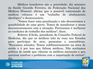 Médicos brasileiros são a prioridade, diz ministro
da Saúde Geraldo Ferreira, da Federação Nacional dos
Médicos (Fenam), afirma que a possível contratação de
médicos cubanos é um "trabalho de alinhamento
ideológico" e desnecessário.
"Vamos fazer uma paralisação e não descartamos a
possibilidade de uma greve. Temos de manifestar o nosso
descontentamento com a situação. Precisamos é melhorar
as condições de trabalho dos médicos", disse.
Roberto d'Avila, presidente do Conselho Federal de
Medicina, diz que os médicos irão às ruas nos Estados
para participar de atos, passeatas e assembleias.
"Buscamos soluções. Temos subfinanciamento na área de
saúde e é por isso que faltam médicos. Não aceitamos
política de saúde que vilanize os médicos nacionais e que
queiram resolver o problema com a importação de outros",
diz.
 