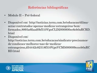 Referências bibliográficas
• Módulo II – Pré-federal
• Disponível em: http://noticias.terra.com.br/educacao/dilma-
serao-contratados-apenas-medicos-estrangeiros-bem-
formados,8893a6faad0bf310VgnCLD2000000ec6eb0aRCRD.
html
• Disponível em:
http://noticias.terra.com.br/educacao/sindicato-precisamos-
de-condicoes-melhores-nao-de-medicos-
estrangeiros,d54442c82318f310VgnVCM5000009ccceb0aRC
RD.html
 