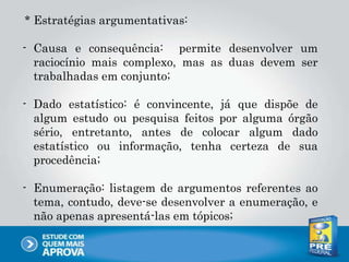 * Estratégias argumentativas:
- Causa e consequência: permite desenvolver um
raciocínio mais complexo, mas as duas devem ser
trabalhadas em conjunto;
- Dado estatístico: é convincente, já que dispõe de
algum estudo ou pesquisa feitos por alguma órgão
sério, entretanto, antes de colocar algum dado
estatístico ou informação, tenha certeza de sua
procedência;
- Enumeração: listagem de argumentos referentes ao
tema, contudo, deve-se desenvolver a enumeração, e
não apenas apresentá-las em tópicos;
 