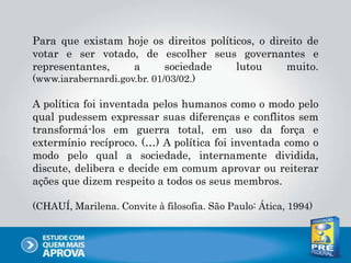 Para que existam hoje os direitos políticos, o direito de
votar e ser votado, de escolher seus governantes e
representantes, a sociedade lutou muito.
(www.iarabernardi.gov.br. 01/03/02.)
A política foi inventada pelos humanos como o modo pelo
qual pudessem expressar suas diferenças e conflitos sem
transformá-los em guerra total, em uso da força e
extermínio recíproco. (…) A política foi inventada como o
modo pelo qual a sociedade, internamente dividida,
discute, delibera e decide em comum aprovar ou reiterar
ações que dizem respeito a todos os seus membros.
(CHAUÍ, Marilena. Convite à filosofia. São Paulo: Ática, 1994)
 
