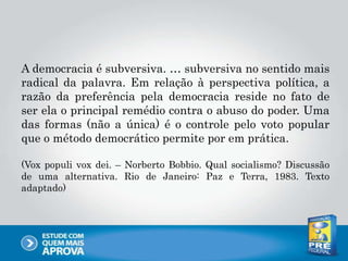 A democracia é subversiva. … subversiva no sentido mais
radical da palavra. Em relação à perspectiva política, a
razão da preferência pela democracia reside no fato de
ser ela o principal remédio contra o abuso do poder. Uma
das formas (não a única) é o controle pelo voto popular
que o método democrático permite por em prática.
(Vox populi vox dei. – Norberto Bobbio. Qual socialismo? Discussão
de uma alternativa. Rio de Janeiro: Paz e Terra, 1983. Texto
adaptado)
 
