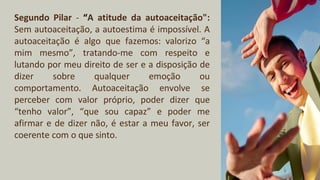 Segundo Pilar - “A atitude da autoaceitação":
Sem autoaceitação, a autoestima é impossível. A
autoaceitação é algo que fazemos: valorizo “a
mim mesmo”, tratando-me com respeito e
lutando por meu direito de ser e a disposição de
dizer sobre qualquer emoção ou
comportamento. Autoaceitação envolve se
perceber com valor próprio, poder dizer que
“tenho valor”, “que sou capaz” e poder me
afirmar e de dizer não, é estar a meu favor, ser
coerente com o que sinto.
 